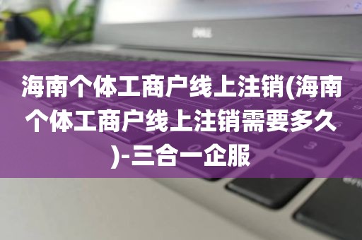 海南个体工商户线上注销(海南个体工商户线上注销需要多久)-三合一企服