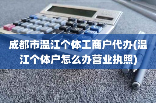 成都市温江个体工商户代办(温江个体户怎么办营业执照)