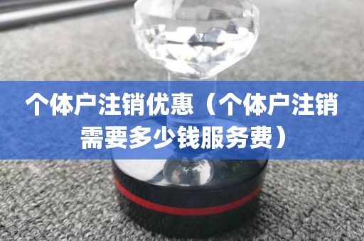 个体户注销优惠（个体户注销需要多少钱服务费）