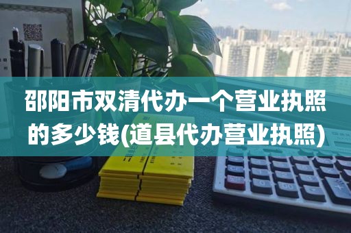 邵阳市双清代办一个营业执照的多少钱(道县代办营业执照)