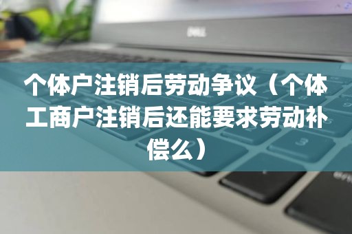 个体户注销后劳动争议(个体工商户注销后还能要求劳动补偿么)