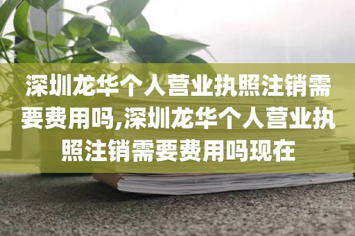 深圳龙华个人营业执照注销需要费用吗,深圳龙华个人营业执照注销需要费用吗现在