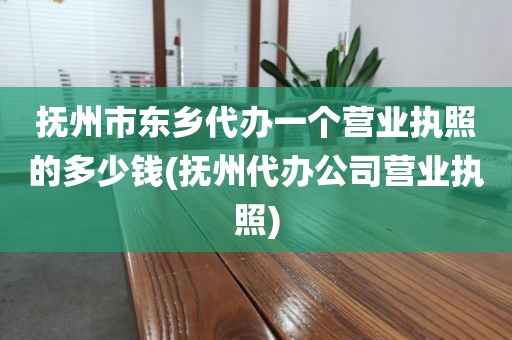 抚州市东乡代办一个营业执照的多少钱(抚州代办公司营业执照)
