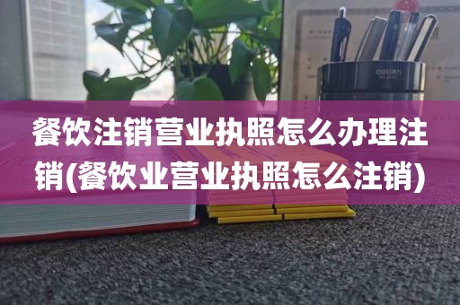 餐饮注销营业执照怎么办理注销(餐饮业营业执照怎么注销)