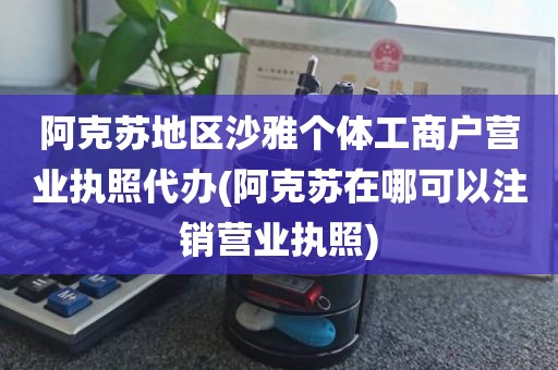 阿克苏地区沙雅个体工商户营业执照代办(阿克苏在哪可以注销营业执照)