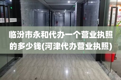 临汾市永和代办一个营业执照的多少钱(河津代办营业执照)