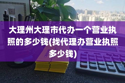 大理州大理市代办一个营业执照的多少钱(找代理办营业执照多少钱)