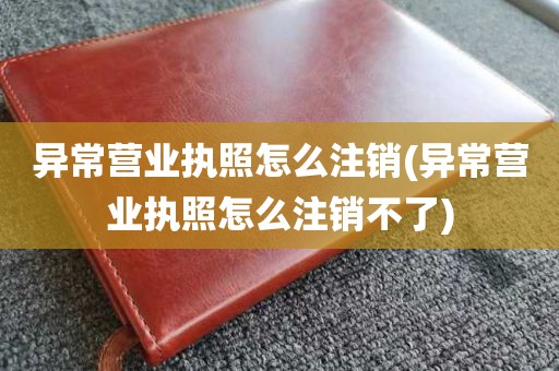 异常营业执照怎么注销(异常营业执照怎么注销不了)
