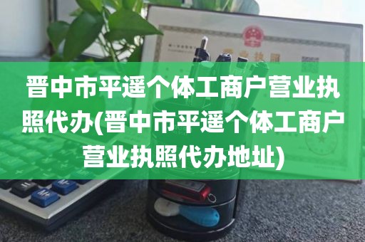 晋中市平遥个体工商户营业执照代办(晋中市平遥个体工商户营业执照代办地址)