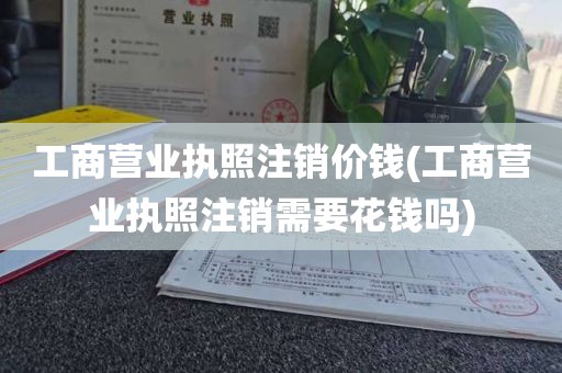 工商营业执照注销价钱(工商营业执照注销需要花钱吗)