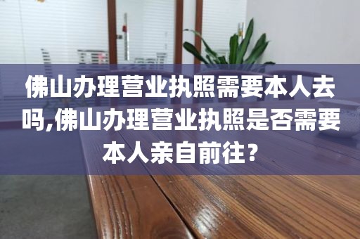 佛山办理营业执照需要本人去吗,佛山办理营业执照是否需要本人亲自前往?