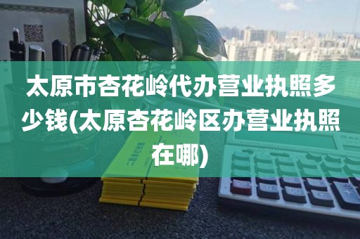 太原市杏花岭代办营业执照多少钱(太原杏花岭区办营业执照在哪)