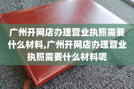广州开网店办理营业执照需要什么材料,广州开网店办理营业执照需要什么材料呢
