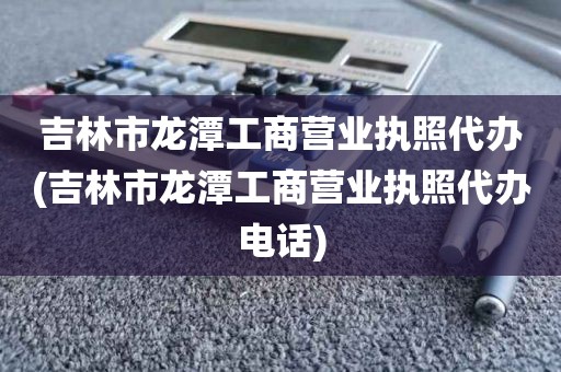 吉林市龙潭工商营业执照代办(吉林市龙潭工商营业执照代办电话)