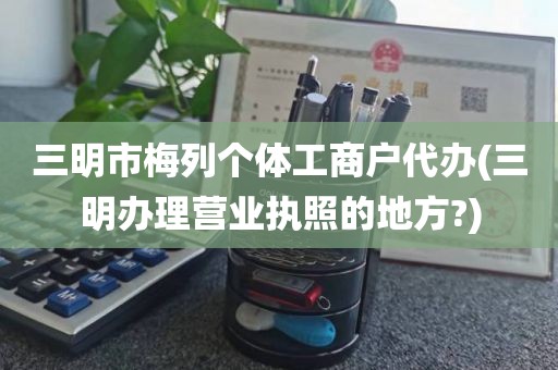 三明市梅列个体工商户代办(三明办理营业执照的地方?)