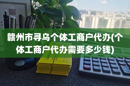 赣州市寻乌个体工商户代办(个体工商户代办需要多少钱)