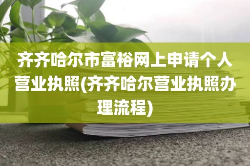 齐齐哈尔市富裕网上申请个人营业执照(齐齐哈尔营业执照办理流程)