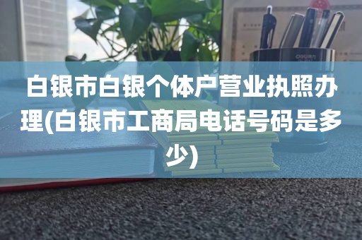 白银市白银个体户营业执照办理(白银市工商局电话号码是多少)