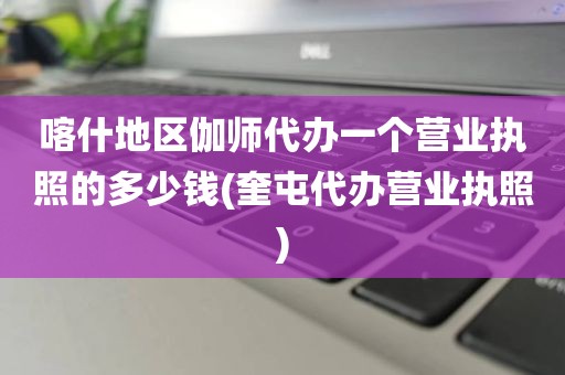 喀什地区伽师代办一个营业执照的多少钱(奎屯代办营业执照)