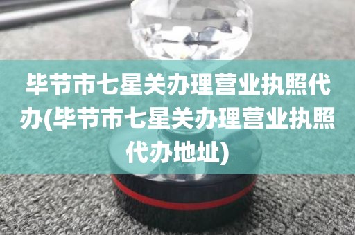 毕节市七星关办理营业执照代办(毕节市七星关办理营业执照代办地址)