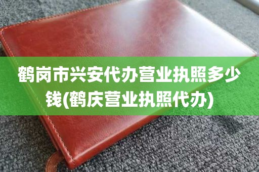 鹤岗市兴安代办营业执照多少钱(鹤庆营业执照代办)