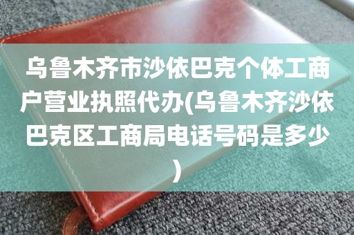 乌鲁木齐市沙依巴克个体工商户营业执照代办(乌鲁木齐沙依巴克区工商局电话号码是多少)