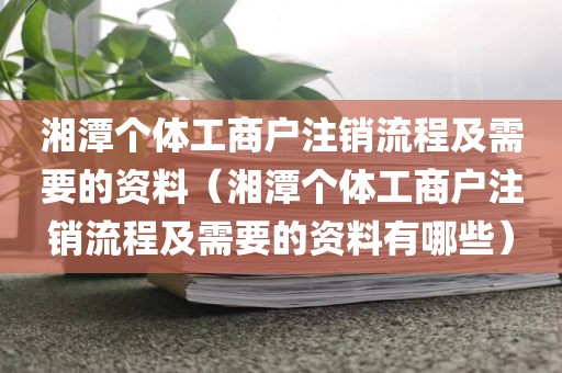 湘潭个体工商户注销流程及需要的资料（湘潭个体工商户注销流程及需要的资料有哪些）