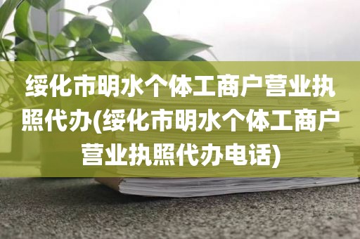 绥化市明水个体工商户营业执照代办(绥化市明水个体工商户营业执照代办电话)