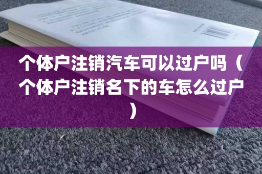 个体户注销汽车可以过户吗（个体户注销名下的车怎么过户）