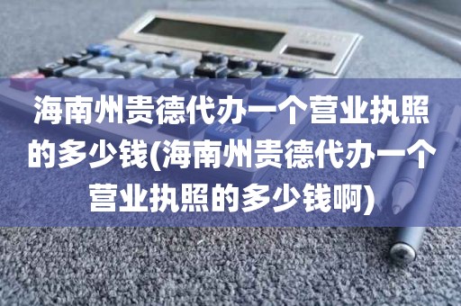 海南州贵德代办一个营业执照的多少钱(海南州贵德代办一个营业执照的多少钱啊)