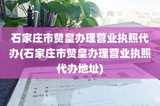 石家庄市赞皇办理营业执照代办(石家庄市赞皇办理营业执照代办地址)