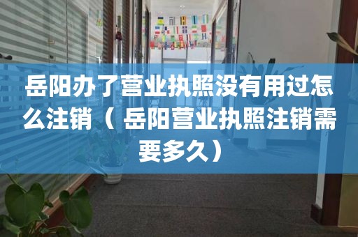 岳阳办了营业执照没有用过怎么注销（ 岳阳营业执照注销需要多久）