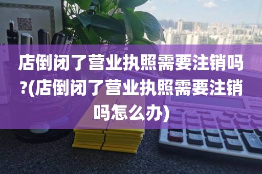 店倒闭了营业执照需要注销吗?(店倒闭了营业执照需要注销吗怎么办)