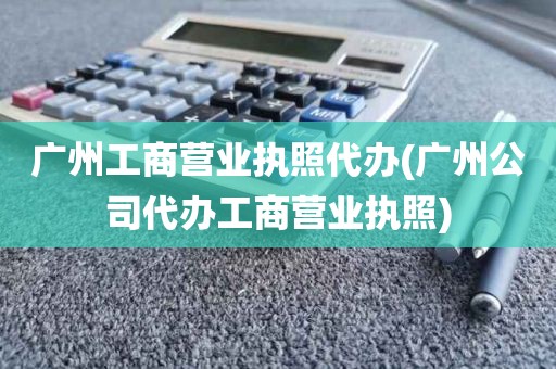 广州工商营业执照代办(广州公司代办工商营业执照)