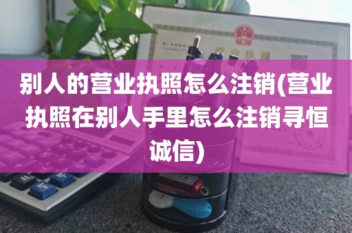 别人的营业执照怎么注销(营业执照在别人手里怎么注销寻恒诚信)