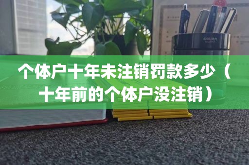 个体户十年未注销罚款多少（十年前的个体户没注销）