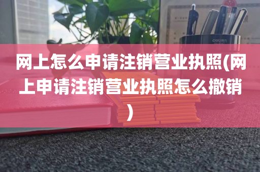 网上怎么申请注销营业执照(网上申请注销营业执照怎么撤销)