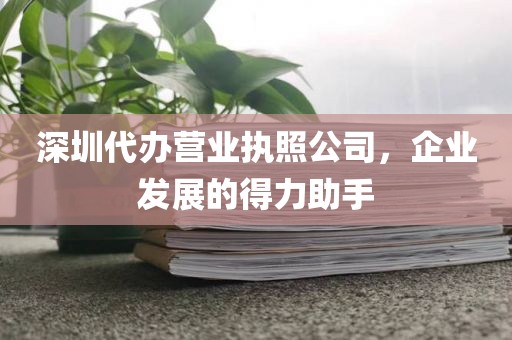 深圳代办营业执照公司，企业发展的得力助手