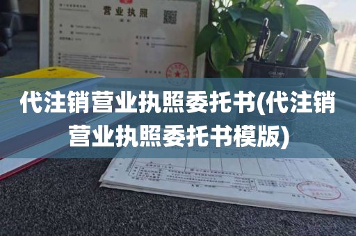代注销营业执照委托书(代注销营业执照委托书模版)