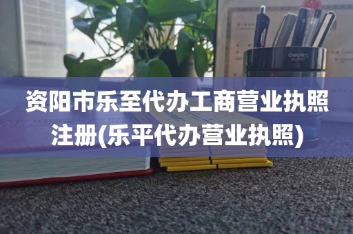 资阳市乐至代办工商营业执照注册(乐平代办营业执照)
