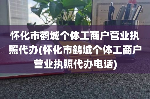 怀化市鹤城个体工商户营业执照代办(怀化市鹤城个体工商户营业执照代办电话)