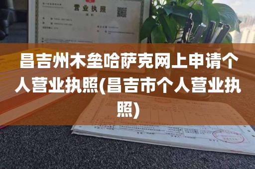 昌吉州木垒哈萨克网上申请个人营业执照(昌吉市个人营业执照)