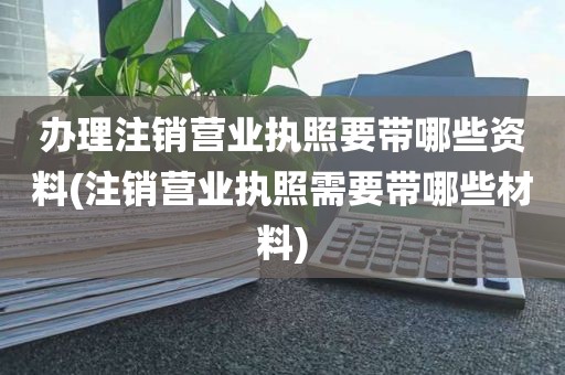 办理注销营业执照要带哪些资料(注销营业执照需要带哪些材料)