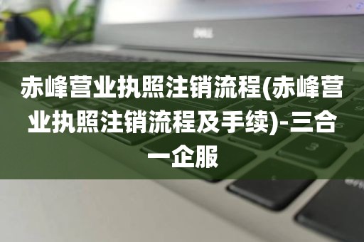 赤峰营业执照注销流程(赤峰营业执照注销流程及手续)-三合一企服
