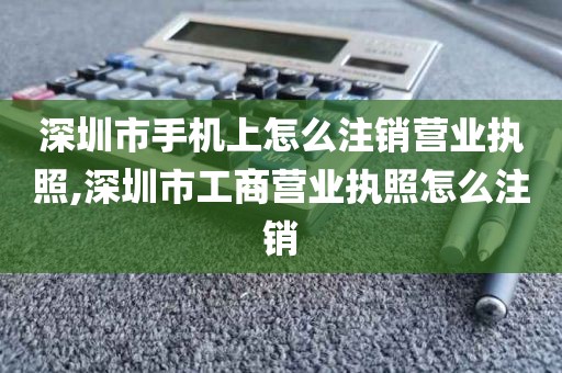 深圳市手机上怎么注销营业执照,深圳市工商营业执照怎么注销