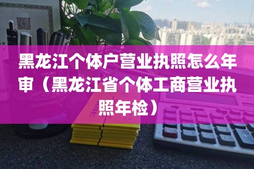 黑龙江个体户营业执照怎么年审（黑龙江省个体工商营业执照年检）