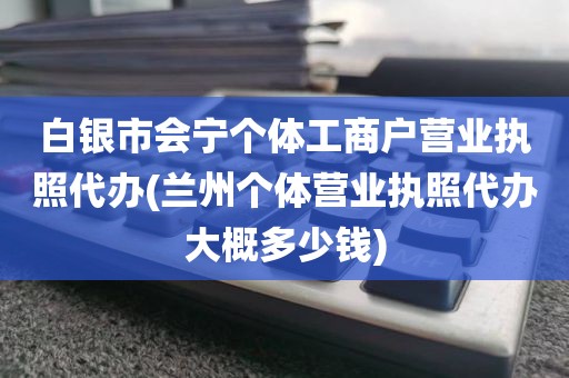 白银市会宁个体工商户营业执照代办(兰州个体营业执照代办大概多少钱)