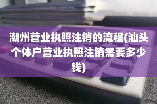 潮州营业执照注销的流程(汕头个体户营业执照注销需要多少钱)