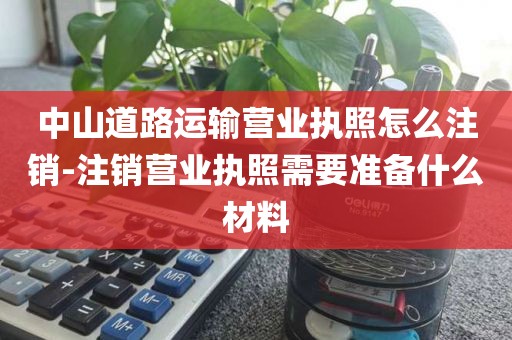 中山道路运输营业执照怎么注销-注销营业执照需要准备什么材料