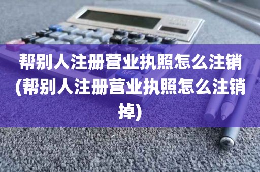 帮别人注册营业执照怎么注销(帮别人注册营业执照怎么注销掉)